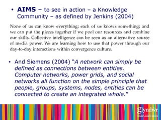 <ul><li>AIMS  –  to see in action – a Knowledge Community – as defined by Jenkins (2004) </li></ul><ul><li>And Siemens (20...