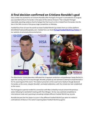 A final decision confirmed on Cristiano Ronaldo’s goal
Gary Lineker has pushed fun at Cristiano Ronaldo after Portugal's first goal in contradiction of Uruguay
was awarded to Bruno Fernandes in the place of the veteran forward. That is despite Portugal
reportedly awarding evidence that he had got the final touch on the irritated from Fernandes into the
box in the 54th minute of the group stage competition on Monday.
Football fans from all over the world can book Football World Cup tickets from our online platform
WorldWideTicketsandHospitality.com. Football fans can book Portugal Football World Cup Tickets on
our website at exclusively discounted prices.
The Manchester United playmaker defended the Uruguayan protection and goalkeeper Sergio Rochet to
open the scoring. But on its way through, Ronaldo jumped up and seemed to attempt to head the ball in
for his second goal of the event. The stadium presenter at the Lusail Iconic Stadium though declared
Fernandes as the scorer, despite Ronaldo's animated celebration, with the United star later established
as the scorer.
The Portuguese superstar ended his connection with Man United by mutual consent the previous
week, following his bombshell meeting with Piers Morgan. He has now switched completely to
international mode and is pointing to breaking multiple different Football World Cup records.
Ronaldo became the first player to score in five different Football World Cups when he netted in
contradiction of Ghana in his nation's opening Qatar Football World Cup game.
 