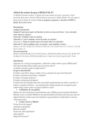 Afinal de contas do que a Biblia FALA?
A Missão de Israel era ficar. A Igreja tem uma missão pra Sair e anunciar. Israel
precisava ficar pois o menino tinha enderesso pra nascer. Belém Efrata. Ele veio agora a
Igreje precisa levalo ão mundo! Leia as paginas seguintes e decubra COMO a
igreja deve, fazer isso.
Descoberta:
Antigo Testamento:
Salmo 67.2para que sejam conhecidos na terra os teus caminhos, “a tua salvação
entre todas as nações”.
Salmo 96. 10,Digam entre as nações:
Salmo99.1-3, ele é exaltado acima de todas as nações!
Salmo 86.9, Todas as nações que tu formaste virão e te adorarão,
Salmo46.10, Serei exaltado entre as nações, serei exaltado na terra.
Salmos: 2.8; 9.11; 18.49; 22.27-28; 45.17;46.10; 47.1-9; 5.9; 66.1-8; 67.1-7; 72.8-11; 77.13-14;
98.1-9; 105. 1-5:
Novo testamento:
Mt.24.14; 28.18-20; Mc,11.17;13.10; 16.15; Lc, 24.46-47; Jo 20.21; Atos 1.5;13. 46-47; 15.7-
19; Rm 1.5; 15-21; 16. 25-27 Gl.3-8; Ef3.6-8; 1 Tm 2.3-4; 1 Jo 2.2; Ap 5.9-10; 7. 9-10:
Introdução:
Alguma vez você já se perguntou...afinal de contas sobre o que a Biblia fala?
Nos dias de hoje, Deus ainda age em nosso meio?
A minha vida faz parte de algo maior?
O que e descoberta?
É sobre o que Deus disse a Adão e Eva a respeito do que eles fizeram?
É sobre a promessa de Deus a Abraão?
É sobre o coração de Jesus?
É sobre o proposito da Igreja?
É sobre um movimento que esta crescendo rapidamente em todo o mundo. E
sobre o coração de Deus... sua paixão pelo conhecimento de sua gloria para
cobrir toda a terra como as aguas cobrem o mar?
 A História de sua gloria:
Muitos de nós crescemos e aprendemos que a Bíblia possui muitas Histórias.
Muitas vezes os relatos Bíblicos são apresentados de forma descónexas, mas de
alguma forma cremos que são narrativas que podem ser aplicadas as nossas
vidas pesssoais.
 Como você le a Biblia?
Como livro de regras?
Amuleto espiritual?
Bola de cristal?
Xicara de café espiritual?
Alto-aguda?
Mapa do tesouro?
 