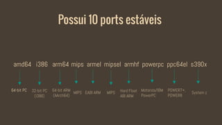 Possui 10 ports estáveis
amd64 i386 arm64 mips armel mipsel armhf powerpc ppc64el s390x
64-bit PC 64-bit ARM
(AArch64)
32-bit PC
(i386)
MIPS EABI ARM MIPS Hard Float
ABI ARM
Motorola/IBM
PowerPC
POWER7+,
POWER8
System z
 