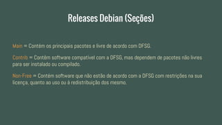 Releases Debian (Seções)
Main = Contém os principais pacotes e livre de acordo com DFSG.
Contrib = Contêm software compatível com a DFSG, mas dependem de pacotes não livres
para ser instalado ou compilado.
Non-Free = Contém software que não estão de acordo com a DFSG com restrições na sua
licença, quanto ao uso ou á redistribuição dos mesmo.
 