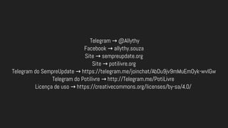 Telegram @Allythy→
Facebook allythy.souza→
Site sempreupdate.org→
Site potilivre.org→
Telegram do SempreUpdate https://telegram.me/joinchat/AbDu9jv9mMuEmOyk-wvIGw→
Telegram do Potilivre http://Telegram.me/PotiLivre→
Licença de uso https://creativecommons.org/licenses/by-sa/4.0/→
 