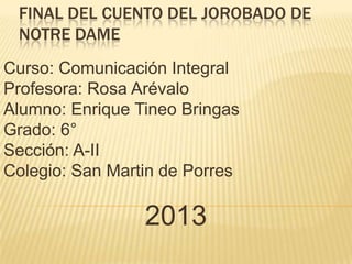 FINAL DEL CUENTO DEL JOROBADO DE
NOTRE DAME
Curso: Comunicación Integral
Profesora: Rosa Arévalo
Alumno: Enrique Tineo Bringas
Grado: 6°
Sección: A-II
Colegio: San Martin de Porres

2013

 