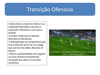 Transição Ofensiva
Aproveita o campo em toda a sua
amplitude (Ronaldo a sair para a
esquerda e Benzema a sair para a
direita)
Levam a bola para o exterior
(Ronaldo ou Benzema)
Sobreposição ao companheiro que
leva a bola por parte de um colega
que vem de trás (Bale, Marcelo, Di
Maria)
Ataca a profundidade com jogador
na zona central (normalmente
avançado que abriu no corredor
contrário)
 