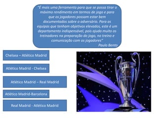 “É mais uma ferramenta para que se possa tirar o
máximo rendimento em termos de jogo e para
que os jogadores possam estar bem
documentados sobre o adversário. Para as
equipas que tenham objetivos elevados, este é um
departamento indispensável, pois ajuda muito os
treinadores na preparação do jogo, no treino e
comunicação com os jogadores”
Paulo Bento
Chelsea – Atlético Madrid
Atlético Madrid - Chelsea
Atlético Madrid – Real Madrid
Atlético Madrid-Barcelona
Real Madrid - Atlético Madrid
 