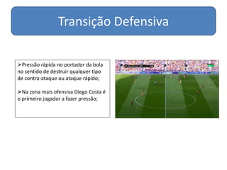 Transição Defensiva
Pressão rápida no portador da bola
no sentido de destruir qualquer tipo
de contra-ataque ou ataque rápido;
Na zona mais ofensiva Diego Costa é
o primeiro jogador a fazer pressão;
 