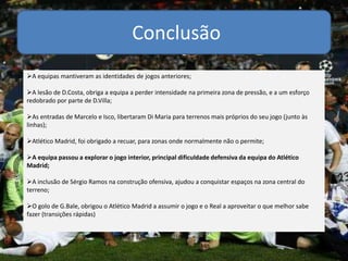 Conclusão
A equipas mantiveram as identidades de jogos anteriores;
A lesão de D.Costa, obriga a equipa a perder intensidade na primeira zona de pressão, e a um esforço
redobrado por parte de D.Villa;
As entradas de Marcelo e Isco, libertaram Di Maria para terrenos mais próprios do seu jogo (junto às
linhas);
Atlético Madrid, foi obrigado a recuar, para zonas onde normalmente não o permite;
A equipa passou a explorar o jogo interior, principal dificuldade defensiva da equipa do Atlético
Madrid;
A inclusão de Sérgio Ramos na construção ofensiva, ajudou a conquistar espaços na zona central do
terreno;
O golo de G.Bale, obrigou o Atlético Madrid a assumir o jogo e o Real a aproveitar o que melhor sabe
fazer (transições rápidas)
 