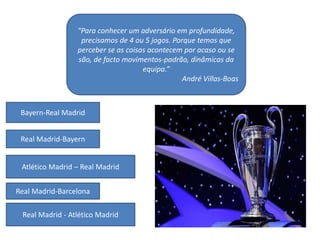 “Para conhecer um adversário em profundidade,
precisamos de 4 ou 5 jogos. Porque temos que
perceber se as coisas acontecem por acaso ou se
são, de facto movimentos-padrão, dinâmicas da
equipa.”
André Villas-Boas
Bayern-Real Madrid
Real Madrid-Bayern
Atlético Madrid – Real Madrid
Real Madrid-Barcelona
Real Madrid - Atlético Madrid
 