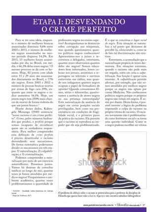 www.portalcienciaevida.com.br • ciência&vida • 37
Etapa I: Desvendando
o crime perfeito
O problema do silêncio sobre o racismo se potencializa para o professor da disciplina de
Filosofia que queira fazer valer a Lei 10. 639/031 e não encontra subsídios bibliográficos
1	
imagens:shutterstock
professores negros no ensino supe-
rior? Acompanhamos as denúncias
sobre corrupção nos telejornais,
mas quando questionamos quan-
tos políticos negros conhecemos?
Apresentamo-nos a juízes e re-
corremos a delegados, entretanto,
quantas vezes observamos quantos
deles são negros? Somos educa-
dores bem informados, lemos co-
lunas nos jornais, assistimos a re-
portagens na televisão e ouvimos
entrevistas nas rádios, mas quan-
do nos indagamos quantos negros
ocupam o papel de formadores de
opinião? Quando consumimos fil-
mes, séries e telenovelas, questio-
namos a ausência de atores negros
ou sua presença estereotipada?
Esta naturalização da ausência do
negro em certas posições sociais
privilegiadas, bem como sua pro-
eminência em condições de fragi-
lidade social, é o primeiro passo
da prática do racismo. Ela permite
que o racismo se reproduza ao im-
pedir que ele seja problematizado.
É o que se conceitua o lugar social
do negro. Esta situação se natura-
liza a tal ponto que deixamos de
percebê-la, silenciando-a, como se
de fato tal discriminação não exis-
tisse.
Entretanto, a acomodação que a
naturalização propicia às vezes des-
morona. Em situações extremas,
quando o racismo não pode mais
ser negado, entra em cena a culpa-
bilização. Sua função é operar uma
inversão. A culpabilização permite
afirmar, por exemplo, que não so-
mos atendidos por médicos negros
porque os negros não optam por
cursar Medicina. Não conhecemos
políticos negros porque os próprios
negros não votam em negros. E as-
sim por diante. Desta forma, é pos-
sível inverter a lógica do problema
imputando a culpa do racismo na
própria vítima do racismo. O racis-
mo novamente não é problematiza-
do como fenômeno social e se torna
uma questão individual. Como se
o negro pudesse escolher ser vítima
Para se ter uma ideia, enquan-
to o número de mulheres brancas
assassinadas diminuiu 9,6% entre
2003 e 2013, o número de mulhe-
res negras assassinadas no mes-
mo período disparou 54,2%. Em
2013, 13 mulheres foram assassi-
nadas por dia no Brasil, em mé-
dia, e 66,3% delas eram negras.1
O
mesmo processo se dá com os ho-
mens. Hoje, 82 jovens com idade
entre 15 e 29 anos são assassina-
dos diariamente no Brasil, e 77%
são negros. Entre 2003 e 2012 o
número de pessoas brancas mortas
por armas de fogo caiu 29%, en-
quanto que entre os negros o ín-
dice aumentou 14,1%. Hoje, um
jovem negro tem 250% mais chan-
ces de morrer de forma violenta do
que um jovem branco.2
Diante desses dados, Kaben-
gele Munanga (1940) sentencia:
“nosso racismo é um crime perfei-
to”. Crime, pelos números hedion-
dos que produz, e perfeito porque
somos incapazes de reconhecer
quem são os verdadeiros respon-
sáveis. Para melhor compreender
esta definição de crime perfeito
é preciso desarticular o racismo
desvendando seus mecanismos.
De forma sistemática poderíamos
dividir os mecanismos em três eta-
pas: 1) naturalização; 2) culpabili-
zação; e 3) criminalização.
Podemos compreender a natu-
ralização por meio de um exercício
autorreflexivo. Pensemos juntos.
Vamos há dezenas de consultas
médicas ao longo do ano, quantas
vezes já fomos atendidos por mé-
dicos negros? Frequentamos o am-
biente acadêmico, quantas vezes
problematizamos a quantidade de
1
FLACSO - Faculdade Latino-Americana de Ciências
Sociais
2
Mapa da Violência, 2015
 
