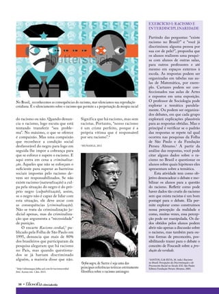 38 • ciência&vida
Partindo das perguntas: “existe
racismo no Brasil?” e “você já
discriminou alguma pessoa por
sua cor de pele?”, proponha que
os alunos realizem uma pesqui-
sa com alunos de outras salas,
para outros professores e até
mesmo em espaços externos à
escola. As respostas podem ser
organizadas em tabelas nas au-
las de Matemática, por exem-
plo. Cartazes podem ser con-
feccionados nas aulas de Artes
e expostos em uma exposição.
O professor de Sociologia pode
explorar a temática paralela-
mente. Ou podem ser organiza-
dos debates, em que cada grupo
explorará explicações plausíveis
para as respostas obtidas. Mas o
principal é verificar se o padrão
das respostas se repete tal qual
ocorreu nas pesquisas da Folha
de São Paulo e da Fundação
Perseu Abramo.1
A partir da
análise das respostas, você pode
citar alguns dados sobre o ra-
cismo no Brasil e questionar os
alunos sobre quais hipóteses eles
apresentam sobre a temática.
Esta atividade tem como ob-
jetivo desencadear o debate e mo-
bilizar os alunos para a questão
do racismo. Refletir como pode
haver dados tão cruéis do racismo
sem que exista racistas é um bom
pontapé para o debate. Ela per-
mite explorar como construímos
nossa percepção da realidade e
como, muitas vezes, essa percep-
ção pode ser manipulada. Os da-
dos obtidos pelos alunos podem
abrir não apenas a discussão sobre
o racismo, mas também para ou-
tras formas de preconceito, pos-
sibilitando trazer para o debate o
conceito de Foucault sobre a pro-
dução da verdade.
1
SANTOS, G.& SILVA, M. (eds.) Racismo
no Brasil: Percepções da Discriminação e do
Preconceito Racial no Século XXI. São Paulo:
Editora Fundação Perseu Abramo, 2005.
exercício I: Racismo e
interdisciplinaridade
No Brasil, reconhecemos as consequências do racismo, mas silenciamos sua reprodução
cotidiana. É o silenciamento sobre o racismo que permite a a perpetuação da miopia racial
Orfeu negro, de Sartre é seja uma das
principais referências teóricas estritamente
filosófica sobre o racismo antinegro
do racismo ou não. Quando denun-
cia o racismo, logo escuta que está
tentando transferir “seu proble-
ma”. No máximo, o que se oferece
é compaixão. Mas uma compaixão
que reconhece a condição social
desfavorável do negro para logo em
seguida lhe impor a cobrança para
que se esforce e supere o racismo. E
aqui entra em cena a criminaliza-
ção. Aqueles que não se esforçam o
suficiente para superar as barreiras
sociais impostas pelo racismo de-
vem ser responsabilizados. Se não
existe racismo (naturalização) a cul-
pa pela situação do negro é do pró-
prio negro (culpabilização), assim,
se o negro não é capaz de lidar com
esta situação, ele deve arcar com
as consequências (criminalização).
Não se trata da criminalização ju-
dicial apenas, mas da criminaliza-
ção que argumenta a “necessidade”
de punição.
O encarte Racismo cordial,3
pu-
blicado pela Folha de São Paulo em
1995, denuncia que mais de 80%
dos brasileiros que participaram da
pesquisa alegaram que há racismo
no País, mas quando questiona-
dos se já haviam discriminado
alguém, a maioria disse que não.
3
http://almanaque.folha.uol.com.br/racismocordial.
htm. Acesso em: 1 dez. 2015.
Significa que há racismo, mas sem
racistas. Portanto, “nosso racismo
é um crime perfeito, porque é a
própria vítima que é responsável
por seu racismo”.4
4
MUNANGA, 2012
 