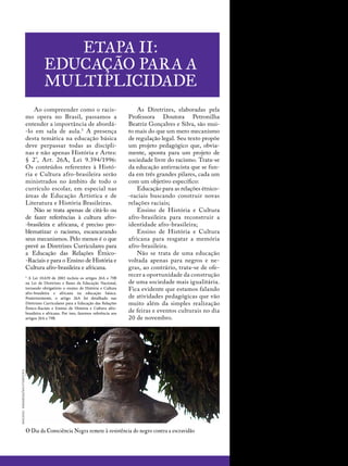 Etapa II:
Educação para a
multiplicidade
imagens:wikimedia/shutterstock
Ao compreender como o racis-
mo opera no Brasil, passamos a
entender a importância de abordá-
-lo em sala de aula.5
A presença
desta temática na educação básica
deve perpassar todas as discipli-
nas e não apenas História e Artes:
§ 2°, Art. 26A, Lei 9.394/1996:
Os conteúdos referentes à Histó-
ria e Cultura afro-brasileira serão
ministrados no âmbito de todo o
currículo escolar, em especial nas
áreas de Educação Artística e de
Literatura e História Brasileiras.
Não se trata apenas de citá-lo ou
de fazer referências à cultura afro-
-brasileira e africana, é preciso pro-
blematizar o racismo, escancarando
seus mecanismos. Pelo menos é o que
prevê as Diretrizes Curriculares para
a Educação das Relações Étnico-
-Raciais e para o Ensino de História e
Cultura afro-brasileira e africana.
5
A Lei 10.639 de 2003 incluiu os artigos 26A e 79B
na Lei de Diretrizes e Bases da Educação Nacional,
tornando obrigatório o ensino de História e Cultura
afro-brasileira e africana na educação básica.
Posteriormente, o artigo 26A foi detalhado nas
Diretrizes Curriculares para a Educação das Relações
Étnico-Raciais e Ensino de História e Cultura afro-
brasileira e africana. Por isso, fazemos referência aos
artigos 26A e 79B.
As Diretrizes, elaboradas pela
Professora Doutora Petronilha
­Beatriz Gonçalves e Silva, são mui-
to mais do que um mero mecanismo
de regulação legal. Seu texto propõe
um projeto pedagógico que, obvia-
mente, aponta para um projeto de
sociedade livre do racismo. Trata-se
da educação antirracista que se fun-
da em três grandes pilares, cada um
com um objetivo específico:
Educação para as relações étnico-
-raciais buscando construir novas
relações raciais;
Ensino de História e Cultura
afro-brasileira para reconstruir a
identidade afro-brasileira;
Ensino de História e Cultura
africana para resgatar a memória
afro-brasileira.
Não se trata de uma educação
voltada apenas para negros e ne-
gras, ao contrário, trata-se de ofe-
recer a oportunidade da construção
de uma sociedade mais igualitária.
Fica evidente que estamos falando
de atividades pedagógicas que vão
muito além da simples realização
de feiras e eventos culturais no dia
20 de novembro.
O Dia da Consciência Negra remete à resistência do negro contra a escravidão
 
