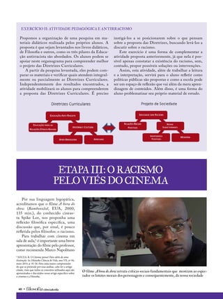 40 • ciência&vida
Propomos a organização de uma pesquisa em ma-
teriais didáticos realizada pelos próprios alunos. A
proposta é que sejam levantados nos livros didáticos,
de Filosofia e outros, como os três pilares da Educa-
ção antirracista são abordados. Os alunos podem se
apoiar neste organograma para compreender melhor
o projeto das Diretrizes Curriculares.
A partir da pesquisa levantada, eles podem com-
parar os materiais e verificar quais atendem integral-
mente ou parcialmente as Diretrizes Curriculares.
Independentemente dos resultados encontrados, a
atividade mobilizará os alunos para compreenderem
a proposta das Diretrizes Curriculares. É preciso
instigá-los a se posicionarem sobre o que pensam
sobre a proposta das Diretrizes, buscando levá-los a
discutir sobre o racismo.
Este exercício é uma forma de complementar a
atividade proposta anteriormente, já que nela é pos-
sível apenas constatar a existência do racismo, sem,
contudo, propor possíveis soluções ou intervenções.
Assim, esta atividade, além de trabalhar a leitura
e a interpretação, servirá para o aluno refletir como
políticas públicas são propostas e como a escola pode
ser um espaço de reflexão que vai além da mera apren-
dizagem de conteúdos. Além disso, é uma forma do
aluno problematizar seu próprio material de estudo.
exercício II: Atividade pedagógica e antirracismo
Por sua linguagem logopática,
acreditamos que o filme A hora do
show (Bamboozled, EUA, 2000,
135 min.), do conhecido cineas-
ta Spike Lee, nos proponha uma
reflexão filosófica específica, uma
discussão que, por sinal, é pouco
refletida pelos filósofos: o racismo.
Para trabalhar com cinema em
sala de aula,6
é importante uma breve
apresentação do filme pelo professor,
como recomenda Marco Napolitano
6
SOUZA, R. O Cinema pensa! Para além de uma
ilustração. In: Filosofia Ciência & Vida, ano VII, nº 94,
maio 2014, p. 45-50. Para uma maior compreensão
do que se pretende por essa análise, cabe ler o artigo
citado, visto que todos os conceitos utilizados aqui são
apresentados e discutidos nesse artigo específico sobre
o cinema e a Filosofia.
Etapa III: O racismo
pelo viés do cinema
O filme A hora do show retrata críticas sociais fundamentais que mostram ao espec-
tador os limites morais dos personagens e consequentemente, da nossa sociedade
 