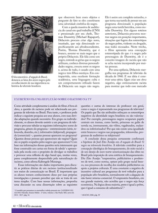 42 • ciência&vida
Como atividade complementar à análise do filme A hora do
show, a questão do racismo pode ser relacionada aos pro-
gramas de televisão no Brasil. Para tanto, o professor pode
indicar a seguinte pesquisa aos seus alunos, com suas devi-
das adaptações quando necessário. Em grupo ou individu-
almente, os alunos deverão assistir a um programa de tele-
visão e procurar tabular as seguintes informações: nome do
programa, gênero do programa – entretenimento (série, te-
lenovela, desenho, etc.), informativo (telejornal), propagan-
da (comerciais) –, quantas pessoas aparecem no programa?
Quantas dessas pessoas que apareceram são negras? Quais
são os papéis ocupados pelos negros que apareceram? Com
base nas informações dessas questões seria interessante que
fosse construído um cartaz em forma de tabela1
e apresen-
tada pela escola com o propósito de divulgar os trabalhos
e provocar uma reflexão de algo banal que, muitas vezes,
passa completamente despercebido pela naturalização do
racismo, como afirma Kabengele Munanga.
Essas informações são dados importantes para discu-
tir as práticas diárias de um racismo institucionalizado
nos meios de comunicação no Brasil. É importante que
os alunos tomem conhecimento disso por suas próprias
investigações e possam perceber que não se trata de um
tema simples. Com base nessas informações, proponha
uma discussão ou uma dissertação sobre as seguintes
1
O modelo que pensamos se assemelha à tabela presente em: CADERNO DO
ALUNO. Filosofia. Ensino Médio - 2ª série, volume 2. São Paulo: SEE, nova Ed.
2014 - 2017, pág. 16.
questões e outras do interesse do professor: em geral,
como o negro é representado nos programas de televisão?
Os papéis que lhe são atribuídos reforçam os estereótipos
negativos da identidade negra brasileira ou são valoriza-
dos? Por exemplo, personagens negros ocuparam papéis
centrais em tramas, como heróis, princesas ou galãs de
novela ou, inversamente, são vilões, vagabundos, malan-
dros ou inferiorizados? Por que não existe uma igualdade
entre brancos e negros nas propagandas, telenovelas, pro-
gramas de auditórios ou telejornais?
A conclusão dessa pesquisa certamente confirmará
a hipótese de Joel Zito Araújo em A negação do Brasil: O
negro na telenovela brasileira. A televisão contribui para a
concepção ideológica do branqueamento, do mito racial e
de um desejo de euro-norte-americanização das elites no
Brasil pela imposição de uma estética de branqueamento.
Diz Zito Araújo: “empresários, publicitários e produto-
res de tevê, como norma, optam pelo grupo racial bran-
co, nos processos de escolha dos modelos publicitários ou
apoio a projetos culturais. É uma constante a negativa de
incentivo cultural aos programas de tevê voltados para a
população afro-brasileira, normalmente sob a alegação de
não haver retorno comercial. O empresário brasileiro, em
sua grande maioria, não acredita que o negro seja força
econômica. Na lógica dessa maioria, preto é igual a pobre,
que é igual a consumo de subsistência”.2
2
ARAÚJO, 2006, pág. 39
exercício III: Uma reflexão sobre o racismo na TV
que observem bem esses objetos e
pergunte de fato se eles constituem
uma identidade simbólica do negro.
Com a queda massiva de audiên-
cia do canal em qual trabalha (CNS)
e pressionado por seu chefe, Tho-
mas Dunwitty (Michael Rapaport),
Delacroix procura criar algo novo,
inusitado, que seja direcionado es-
pecificamente aos afrodescendentes.
Porém, Thomas Dunwitty, que é
branco, assume-se mais negro que o
próprio Delacroix. Ele fala como um
negro, entende as gírias que os negros
utilizam, conhece diversas personali-
dades negras, cresceu entre os negros
e, acima de tudo, é casado com uma
negra e tem filhos mestiços. Em con-
trapartida, uma excelente formação
acadêmica, uma linguagem culta e
um comportamento refinado fazem
de Delacroix um negro não negro.
Ele é assim um completo estranho, o
que torna sua tarefa de pensar em um
programa direcionado à população
negra uma tarefa hercúlea, como res-
salta Dunwitty. Em alguns roteiros
anteriores, Delacroix procurou mos-
trar negros em posições importantes,
situações que fogem dos estereótipos
do negro pobre, violento ou drogado,
mas todos recusados. Neste trecho,
o filme apresenta uma concepção
estereotipada do que é o negro pelo
personagem de Dunwitty, ele é o
conceito-imagem do racista que não
se acha racista incorporado por mui-
tas pessoas.
Por uma epifania, Delacroix mer-
gulha nos programas de televisão da
década de 1940. E sua ideia é cons-
truir uma sátira. Quer criar um show
negativo, algo extremamente racista
para mostrar que todo esse mercado
O documentário A negação do Brasil,
denuncia as lutas dos atores negros pelo
reconhecimento de sua importância na
história da televisão brasileira
 