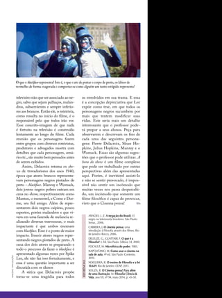 televisivo não que ser associado ao ne-
gro, salvo que sejam palhaços, malan-
dros, subservientes e sempre inferio-
res aos brancos. Então ele, o roteirista,
como ressalta no início do filme, é o
responsável pelo que todos irão ver.
Esse conceito-imagem de que nada
é fortuito na televisão é construído
lentamente ao longo do filme. Cada
reunião que os personagens fazem
entre grupos com diversos roteiristas,
produtores e advogados mostra com
detalhes que cada personagem, cená-
rio etc., são muito bem pensados antes
de serem exibidos.
Assim, Delacroix retoma os sho-
ws de trovadorismo dos anos 1940,
época que atores brancos representa-
vam personagens negros pintados de
preto – blackface. Manray e Womack,
dois jovens negros pobres entram em
cena no show, respectivamente como
Mantan, o menestrel, e Come e Dor-
me, seu fiel amigo. Além de repre-
sentarem dois negros caipiras, pouco
espertos, porém malandros e que vi-
vem em uma fazenda de melancia re-
alizando diversas travessuras, o mais
impactante é que ambos encenam
com blackface. Esse é o ponto de maior
impacto. Inserir atores negros repre-
sentando negros pintados de preto. A
cena dos dois atores se preparando e
todo o processo da fazer o blackface é
apresentado algumas vezes por Spike
Lee, ele não faz isso fortuitamente, e
essa é uma questão importante a ser
discutida com os alunos
A sátira que Delacroix propõe
torna-se uma tragédia para todos
imagens:divulgação
ARAÚJO, J. Z. A negação do Brasil: O
negro na telenovela brasileira. São Paulo:
Senac, 2006.
CABRERA, J. O cinema pensa: uma
introdução à Filosofia através dos filmes. Rio
de Janeiro: Rocco, 2006.
DELEUZE, G.; GUATTARI, F. O que é a
Filosofia? 3. Ed. São Paulo: Editora 34, 2000.
FOCAULT, M. Microfísica do poder, 1985.
NAPOLITANO, M. Como usar o cinema na
sala de aula, 4ª ed. São Paulo: Contexto,
2010.
NOGUEIRA, R. O ensino de Filosofia e a lei
10.639. Rio de Janeiro: CEAP, 2011.
SOUZA, R. O Cinema pensa! Para além
de uma ilustração. In: Filosofia Ciência &
Vida, ano VII, nº 94, maio 2014, p. 45-50.
referências
os envolvidos em sua trama. E essa
é a concepção depreciativa que Lee
expõe como tese, em que todos os
personagens negros sucumbem por
mais que tentem modificar suas
vidas. Este seria mais um detalhe
interessante que o professor pode-
rá propor a seus alunos. Peça para
observarem e descrevam os fins de
cada uma das seguintes persona-
gens: Pierre Delacroix, Sloan Ho-
pkins, Julius Hopkins, Manray e o
Womack. Essas são algumas suges-
tões que o professor pode utilizar. A
hora do show é um filme complexo
que pode ser trabalhado por outras
perspectivas além das apresentadas
aqui. Porém, é inevitável assisti-lo
e não se sentir provocado, é impos-
sível não sentir um incômodo que
muitas vezes nos passa despercebi-
do, um incômodo que somente um
filme filosófico é capaz de provocar,
visto que o Cinema pensa!
O que o blackface representa? Isto é, o que o ato de pintar o corpo de preto, os lábios de
vermelho de forma exagerada e comportar-se como alguém um tanto estúpido representa?
 