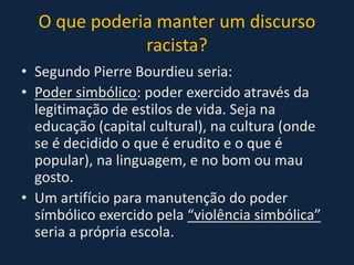 O que poderia manter um discurso
racista?
• Segundo Pierre Bourdieu seria:
• Poder simbólico: poder exercido através da
legitimação de estilos de vida. Seja na
educação (capital cultural), na cultura (onde
se é decidido o que é erudito e o que é
popular), na linguagem, e no bom ou mau
gosto.
• Um artifício para manutenção do poder
símbólico exercido pela “violência simbólica”
seria a própria escola.
 