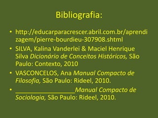 Bibliografia:
• http://educarparacrescer.abril.com.br/aprendi
zagem/pierre-bourdieu-307908.shtml
• SILVA, Kalina Vanderlei & Maciel Henrique
Silva Dicionário de Conceitos Históricos, São
Paulo: Contexto, 2010
• VASCONCELOS, Ana Manual Compacto de
Filosofia, São Paulo: Rideel, 2010.
• _________________Manual Compacto de
Sociologia, São Paulo: Rideel, 2010.
 