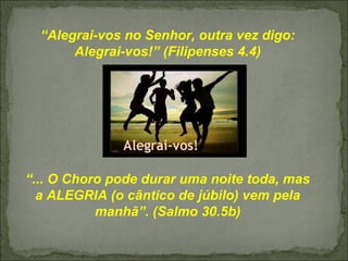“Alegrai-vos no Senhor, outra vez digo:
Alegrai-vos!” (Filipenses 4.4)
“... O Choro pode durar uma noite toda, mas
a ALEGRIA (o cântico de júbilo) vem pela
manhã”. (Salmo 30.5b)
 