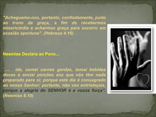 "Acheguemo-nos, portanto, confiadamente, junto
ao trono da graça, a fim de recebermos
misericórdia e acharmos graça para socorro em
ocasião oportuna". (Hebreus 4.16)
Neemias Declara ao Povo...
“
..... ide, comei carnes gordas, tomai bebidas
doces e enviai porções aos que não têm nada
preparado para si; porque este dia é consagrado
ao nosso Senhor; portanto, não vos entristeçais,
porque a alegria do SENHOR é a vossa força”.
(Neemias 8.10)
 