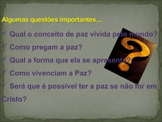  Qual o conceito de paz vivida pelo mundo?
 Como pregam a paz?
 Qual a forma que ela se apresenta?
 Como vivenciam a Paz?
 Será que é possível ter a paz se não for em
Cristo?
 