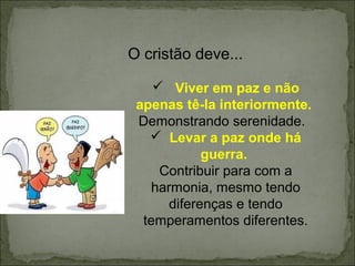 O cristão deve...
 Viver em paz e não
apenas tê-la interiormente.
Demonstrando serenidade.
 Levar a paz onde há
guerra.
Contribuir para com a
harmonia, mesmo tendo
diferenças e tendo
temperamentos diferentes.
 