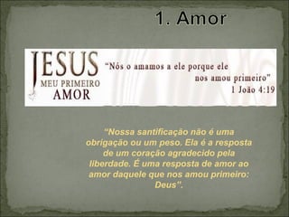 “Nossa santificação não é uma
obrigação ou um peso. Ela é a resposta
de um coração agradecido pela
liberdade. É uma resposta de amor ao
amor daquele que nos amou primeiro:
Deus”.
 