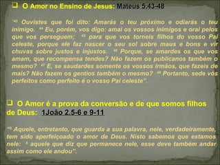  O Amor no Ensino de Jesus: Mateus 5.43-48Mateus 5.43-48
“43
Ouvistes que foi dito: Amarás o teu próximo e odiarás o teu
inimigo. 44
Eu, porém, vos digo: amai os vossos inimigos e orai pelos
que vos perseguem; 45
para que vos torneis filhos do vosso Pai
celeste, porque ele faz nascer o seu sol sobre maus e bons e vir
chuvas sobre justos e injustos. 46
Porque, se amardes os que vos
amam, que recompensa tendes? Não fazem os publicanos também o
mesmo? 47
E, se saudardes somente os vossos irmãos, que fazeis de
mais? Não fazem os gentios também o mesmo? 48
Portanto, sede vós
perfeitos como perfeito é o vosso Pai celeste”.
 O Amor é a prova da conversão e de que somos filhos
de Deus: 1João 2.5-6 e 9-111João 2.5-6 e 9-11
“5
Aquele, entretanto, que guarda a sua palavra, nele, verdadeiramente,
tem sido aperfeiçoado o amor de Deus. Nisto sabemos que estamos
nele: 6
aquele que diz que permanece nele, esse deve também andar
assim como ele andou”.
 
