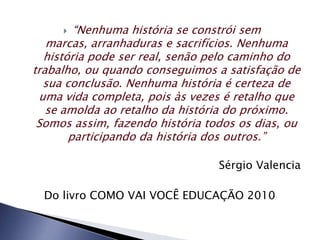   “Nenhuma história se constrói sem
   marcas, arranhaduras e sacrifícios. Nenhuma
  história pode ser real, senão pelo caminho do
trabalho, ou quando conseguimos a satisfação de
  sua conclusão. Nenhuma história é certeza de
 uma vida completa, pois às vezes é retalho que
   se amolda ao retalho da história do próximo.
 Somos assim, fazendo história todos os dias, ou
       participando da história dos outros.”

                                 Sérgio Valencia

  Do livro COMO VAI VOCÊ EDUCAÇÃO 2010
 