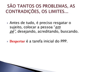    Antes de tudo, é preciso resgatar o
    sujeito, colocar a pessoa “em
    pé”, desejando, acreditando, buscando.

   Despertar é a tarefa inicial do PPP.
 