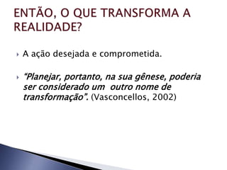    A ação desejada e comprometida.

   “Planejar, portanto, na sua gênese, poderia
    ser considerado um outro nome de
    transformação”. (Vasconcellos, 2002)
 