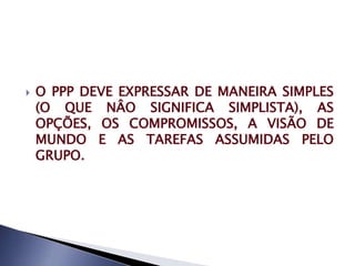    O PPP DEVE EXPRESSAR DE MANEIRA SIMPLES
    (O QUE NÂO SIGNIFICA SIMPLISTA), AS
    OPÇÕES, OS COMPROMISSOS, A VISÃO DE
    MUNDO E AS TAREFAS ASSUMIDAS PELO
    GRUPO.
 