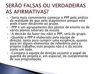    -Seria mais conveniente começar o PPP pela análise
    da realidade do que pelo diagnóstico porque este
    pode trazer desânimo ao grupo.
   -PPP é um agrupamento dos planos de ensino ou de
    vários planos setoriais da escola.
   -A decisão de fazer (ou não) o PPP, será do grupo.
   -Quando o PPP é elaborado pela equipe de
    direção, tanto para cumprir uma exigência, quanto
    para ter alguns elementos de referência para o
    próprio trabalho, este projeto não é o da escola
    como um todo.
   -Compete à equipe de direção assumir o papel de
    guardiã do projeto e, em especial, do cumprimento
    de sua programação.
 