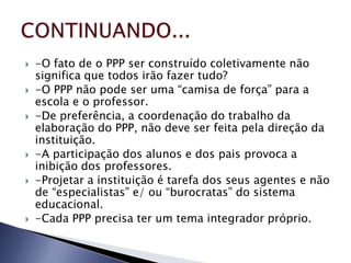    -O fato de o PPP ser construído coletivamente não
    significa que todos irão fazer tudo?
   -O PPP não pode ser uma “camisa de força” para a
    escola e o professor.
   -De preferência, a coordenação do trabalho da
    elaboração do PPP, não deve ser feita pela direção da
    instituição.
   -A participação dos alunos e dos pais provoca a
    inibição dos professores.
   -Projetar a instituição é tarefa dos seus agentes e não
    de “especialistas” e/ ou “burocratas” do sistema
    educacional.
   -Cada PPP precisa ter um tema integrador próprio.
 