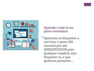 + 
Aprende a fazê-lo em 
piloto automático. 
Aprendes na Empower e 
nos Lazy a gerar 200 
contatos por dia 
QUALIFICADOS para 
qualquer negócio, seja 
Empower ou o que 
quiseres promover... 
 