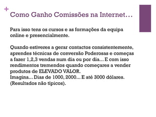 + 
Como Ganho Comissões na Internet… 
Para isso tens os cursos e as formações da equipa 
online e presencialmente. 
Quando estiveres a gerar contactos consistentemente, 
aprendes técnicas de conversão Poderosas e começas 
a fazer 1,2,3 vendas num dia ou por dia... E com isso 
rendimentos tremendos quando começares a vender 
produtos de ELEVADO VALOR. 
Imagina... Dias de 1000, 2000... E até 3000 dólares. 
(Resultados não típicos). 
 
