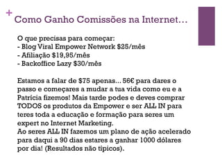 +Como Ganho Comissões na Internet… 
O que precisas para começar: 
- Blog Viral Empower Network $25/mês 
- Afiliação $19,95/mês 
- Backoffice Lazy $30/mês 
Estamos a falar de $75 apenas... 56€ para dares o 
passo e começares a mudar a tua vida como eu e a 
Patrícia fizemos! Mais tarde podes e deves comprar 
TODOS os produtos da Empower e ser ALL IN para 
teres toda a educação e formação para seres um 
expert no Internet Marketing. 
Ao seres ALL IN fazemos um plano de ação acelerado 
para daqui a 90 dias estares a ganhar 1000 dólares 
por dia! (Resultados não típicos). 
 