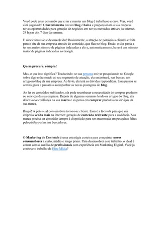 Você pode estar pensando que criar e manter um blog é trabalhoso e caro. Mas, você
está enganado! O investimento em um blog é baixo e proporcionará a sua empresa
novas oportunidades para geração de negócios em novos mercados através da internet,
24 horas dos 7 dias da semana.
E sabe como isso é desenvolvido? Basicamente, a atração de potenciais clientes é feita
para o site da sua empresa através do conteúdo, que fica no blog. Então, o site passa a
ter um maior número de páginas indexadas a ele e, automaticamente, haverá um número
maior de páginas indexadas ao Google.
Quem procura, compra!
Mas, o que isso significa? Traduzindo: se sua persona estiver pesquisando no Google
sobre algo relacionado ao seu segmento de atuação, ela encontrará, nas buscas, um
artigo no blog da sua empresa. Ao lê-lo, ela terá as dúvidas respondidas. Essa pessoa se
sentirá grata e passará a acompanhar as novas postagens do blog.
Ao ler os conteúdos publicados, ela pode reconhecer a necessidade de comprar produtos
ou serviços da sua empresa. Depois de algumas semanas lendo os artigos do blog, ela
desenvolve confiança na sua marca e só pensa em comprar produtos ou serviços da
sua marca.
Bingo! A potencial consumidora tornou-se cliente. Essa é a fórmula para que sua
empresa venda mais na internet: geração de conteúdo relevante para a audiência. Sua
marca precisa ter conteúdo sempre à disposição para ser encontrada em pesquisas feitas
pelo público-alvo nos buscadores.
O Marketing de Conteúdo é uma estratégia certeira para conquistar novos
consumidores a curto, médio e longo prazo. Para desenvolver esse trabalho, o ideal é
contar com o auxílio de profissionais com experiência em Marketing Digital. Você já
conhece o trabalho da Elite Mídia?
 