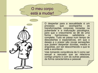 O meu corpo
está a mudar!
O despertar para a sexualidade é um
processo que acompanha as
transformações corporais iniciadas na
puberdade e a maturação psicológica,
para que o crescimento se dê de uma
forma harmoniosa, satisfatória e
completa. Tudo se passa num tempo de
descobertas e expectativas, em que o
desejo e o prazer são novas sensações
que podem despertar dúvidas, medos e
angústias, por ser desconhecido o que te
está a acontecer.
Vais tomando consciência de ti como ser
sexual e sexuado que se relaciona
contigo próprio e com as outras pessoas,
de forma característica e pessoal.
 