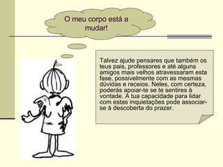 O meu corpo está a
mudar!
Talvez ajude pensares que também os
teus pais, professores e até alguns
amigos mais velhos atravessaram esta
fase, possivelmente com as mesmas
dúvidas e receios. Neles, com certeza,
poderás apoiar-te se te sentires à
vontade. A tua capacidade para lidar
com estas inquietações pode associar-
se à descoberta do prazer.
 