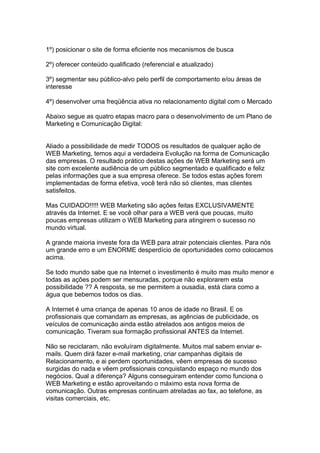 1º) posicionar o site de forma eficiente nos mecanismos de busca

2º) oferecer conteúdo qualificado (referencial e atualizado)

3º) segmentar seu público-alvo pelo perfil de comportamento e/ou áreas de
interesse

4º) desenvolver uma freqüência ativa no relacionamento digital com o Mercado

Abaixo segue as quatro etapas macro para o desenvolvimento de um Plano de
Marketing e Comunicação Digital:


Aliado a possibilidade de medir TODOS os resultados de qualquer ação de
WEB Marketing, temos aqui a verdadeira Evolução na forma de Comunicação
das empresas. O resultado prático destas ações de WEB Marketing será um
site com excelente audiência de um público segmentado e qualificado e feliz
pelas informações que a sua empresa oferece. Se todos estas ações forem
implementadas de forma efetiva, você terá não só clientes, mas clientes
satisfeitos.

Mas CUIDADO!!!!! WEB Marketing são ações feitas EXCLUSIVAMENTE
através da Internet. E se você olhar para a WEB verá que poucas, muito
poucas empresas utilizam o WEB Marketing para atingirem o sucesso no
mundo virtual.

A grande maioria investe fora da WEB para atrair potenciais clientes. Para nós
um grande erro e um ENORME desperdício de oportunidades como colocamos
acima.

Se todo mundo sabe que na Internet o investimento é muito mas muito menor e
todas as ações podem ser mensuradas, porque não explorarem esta
possibilidade ?? A resposta, se me permitem a ousadia, está clara como a
água que bebemos todos os dias.

A Internet é uma criança de apenas 10 anos de idade no Brasil. E os
profissionais que comandam as empresas, as agências de publicidade, os
veículos de comunicação ainda estão atrelados aos antigos meios de
comunicação. Tiveram sua formação profissional ANTES da Internet.

Não se reciclaram, não evoluíram digitalmente. Muitos mal sabem enviar e-
mails. Quem dirá fazer e-mail marketing, criar campanhas digitais de
Relacionamento, e ai perdem oportunidades, vêem empresas de sucesso
surgidas do nada e vêem profissionais conquistando espaço no mundo dos
negócios. Qual a diferença? Alguns conseguiram entender como funciona o
WEB Marketing e estão aproveitando o máximo esta nova forma de
comunicação. Outras empresas continuam atreladas ao fax, ao telefone, as
visitas comerciais, etc.
 