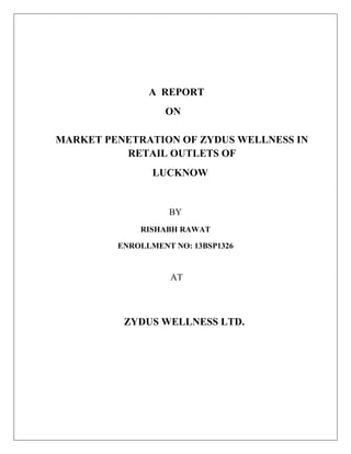 A REPORT
ON
MARKET PENETRATION OF ZYDUS WELLNESS IN
RETAIL OUTLETS OF
LUCKNOW
BY
RISHABH RAWAT
ENROLLMENT NO: 13BSP1326
AT
ZYDUS WELLNESS LTD.
 