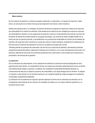 Marco teorico
En los motores de gasolina, la mezcla se prepara utilizando un carburador o un equipo de inyección. Hasta
ahora, el carburador era el medio más usual de preparación de mezcla, medio mecánico.
Desde hace algunos años, sin embargo, aumentó la tendencia a preparar la mezcla por medio de la inyección
de combustible en el colector de admisión. Esta tendencia se explica por las ventajas que supone la inyección
de combustible en relación con las exigencias de potencia, consumo, comportamiento de marcha, así como de
limitación de elementos contaminantes en los gases de escape. Las razones de estas ventajas residen en el
hecho de que la inyección permite ( una dosificación muy precisa del combustible en función de los estados de
marcha y de carga del motor; teniendo en cuenta así mismo el medio ambiente, controlando la dosificación de
tal forma que el contenido de elementos nocivos en los gases de escape sea mínimo.
También permite la supresión del carburador; dar forma a los conductos de admisión, permitiendo corrientes
aerodinámicamente favorables, mejorando el llenado de los cilindros, con lo cual, favorecemos el par motor y la
potencia, además de solucionar los conocidos problemas de la carburación, como pueden ser la escarcha, la
percolación, las inercias de la gasolina.
La inyección
Con la utilización de carburadores, en los colectores de admisión se producen mezclas desiguales de aire /
gasolina para cada cilindro. La necesidad de formar una mezcla que alimente suficientemente incluso al cilindro
más desfavorecido obliga, en general, a dosificar una cantidad de combustible demasiado elevada. La
consecuencia de esto es un excesivo consumo de combustible y una carga desigual de los cilindros. Al asignar
un inyector a cada cilindro, en el momento oportuno y en cualquier estado de carga se asegura la cantidad de
combustible, exactamente dosificada.
La utilización de los sistemas de inyección permite optimizar la forma de los colectores de admisión con el
consiguiente mejor llenado de los cilindros. El resultado se traduce en una mayor potencia específica y un
aumento del par motor.
 