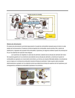 Sistema de alimentación
El sistema de alimentación suministra bajo presión el caudal de combustible necesario para el motor en cada
estado de funcionamiento. El sistema consta de depósito de combustible, electro-bomba, filtro, tubería de
distribución y regulador de la presión del combustible, inyectores y en algunos modelos inyector de arranque en
frío en los sistemas de inyección mas antiguos.
Los inyectores van alojadas en cada tubo de admisión, delante de las válvulas de admisión del motor.
Se inyecta la gasolina en la corriente de aire delante de las válvulas de admisión y al abrirse el inyector el
combustible es aspirado con el aire dentro del cilindro y se forma una mezcla inflamable debido a la turbulencia
que se origina en la cámara de combustión durante el tiempo de admisión. Cada inyector está conectado
eléctricamente en paralelo con la unidad de control que determina el tiempo de apertura de los inyectores y por
consiguiente la cantidad de combustible inyectada en los cilindros.
 