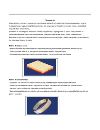 Filtros de aire
Los productos cumplen o exceden los requisitos de aplicación con sellos blandos y maleables para obtener
instalaciones sin fugas e integridad excelente a alta temperatura, vibración mínima del motor y durabilidad
respecto de la temperatura..
Los filtros de aire emplean materiales tratados con petróleo e impregnados en resina para aumentar su
capacidad de retener partículas contaminantes, filtrando con eficacia el 99.6% de los contaminantes.
Esta filtración excepcional evita que los contaminantes entren en el motor y dañen las paredes de los cilindros,
los pistones y los aros de pistón
Filtros de aire de panel.
· Empaquetaduras de uretano ofrecen una instalación con poco esfuerzo y brindan el máximo sellado.
· Dirección lineal del flujo de aire permite que entre en el motor solo aire limpio.
· Dobleces plegados evitan que el polvo entre al motor con un máximo de flujo de aire.
Filtros de aire redondos:
· Los sellos con extremos Plastisol evitan que la suciedad entre en la cámara de combustión.
· Las superposiciones del papel o las presillas de metal, mantienen a la suciedad y al polvo en el filtro.
· La rejilla interior protege los materiales contra el petardeo.
· Los materiales tratados con petróleo e impregnados en resina brindan una mayor capacidad de retención de
polvo y suciedad.
 