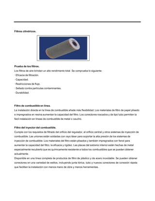 Filtros cilíndricos.
Prueba de los filtros.
Los filtros de aire brindan un alto rendimiento total. Se comprueba lo siguiente:
· Eficacia de filtración.
· Capacidad.
· Restricciones de flujo.
· Sellado contra partículas contaminantes.
· Durabilidad.
Filtro de combustible en línea.
La instalación directa en la línea de combustible añade más flexibilidad. Los materiales de filtro de papel plisado
e impregnados en resina aumentan la capacidad del filtro. Los conectores roscados y de tipo tubo permiten la
fácil instalación en líneas de combustible de metal o caucho.
Filtro del inyector del combustible.
Cumple con los requisitos de filtrado del orificio del regulador, el orificio central y otros sistemas de inyección de
combustible. Las uniones están soldadas con rayo láser para soportar la alta presión de los sistemas de
inyección de combustible. Los materiales del filtro están plisados y también impregnados con fenol para
aumentar la capacidad del filtro, la eficacia y rigidez. Las placas del extremo interior están hechas de metal
especialmente recubierto que es químicamente resistente a todos los combustibles que se pueden obtener
actualmente.
Disponible en una línea completa de productos de filtro de plástico y de acero inoxidable. Se pueden obtener
conectores en una variedad de estilos, incluyendo junta tórica, tubo y nuevos conectores de conexión rápida
que facilitan la instalación con menos mano de obra y menos herramientas.
 