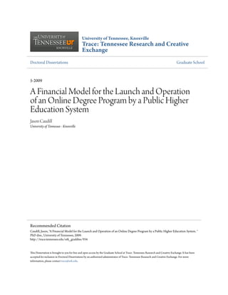 University of Tennessee, Knoxville
Trace: Tennessee Research and Creative
Exchange
Doctoral Dissertations Graduate School
5-2009
A Financial Model for the Launch and Operation
of an Online Degree Program by a Public Higher
Education System
Jason Caudill
University of Tennessee - Knoxville
This Dissertation is brought to you for free and open access by the Graduate School at Trace: Tennessee Research and Creative Exchange. It has been
accepted for inclusion in Doctoral Dissertations by an authorized administrator of Trace: Tennessee Research and Creative Exchange. For more
information, please contact trace@utk.edu.
Recommended Citation
Caudill, Jason, "A Financial Model for the Launch and Operation of an Online Degree Program by a Public Higher Education System. "
PhD diss., University of Tennessee, 2009.
http://trace.tennessee.edu/utk_graddiss/934
 