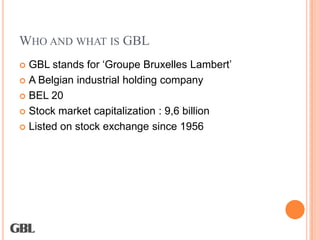 WHO AND WHAT IS GBL
 GBL stands for ‘Groupe Bruxelles Lambert’
 A Belgian industrial holding company

 BEL 20

 Stock market capitalization : 9,6 billion

 Listed on stock exchange since 1956
 
