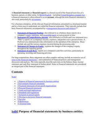 A financial statement (or financial report) is a formal record of the financial activities of a
business, person, or other entity. In British English—including United Kingdom company law—
a financial statement is often referred to as an account, although the term financial statement is
also used, particularly by accountants.

For a business enterprise, all the relevant financial information, presented in a structured manner
and in a form easy to understand, are called the financial statements. They typically include four
basic financial statements, accompanied by a management discussion and analysis:[1]

   1. Statement of Financial Position: also referred to as a balance sheet, reports on a
      company's assets, liabilities, and ownership equity at a given point in time.
   2. Statement of Comprehensive Income: also referred to as Profit and Loss statement (or a
      "P&L"), reports on a company's income, expenses, and profits over a period of time. A
      Profit & Loss statement provides information on the operation of the enterprise. These
      include sale and the various expenses incurred during the processing state.
   3. Statement of Changes in Equity: explains the changes of the company's equity
      throughout the reporting period
   4. Statement of cash flows: reports on a company's cash flow activities, particularly its
      operating, investing and financing activities.

For large corporations, these statements are often complex and may include an extensive set of
notes to the financial statements[2] and explanation of financial policies and management
discussion and analysis. The notes typically describe each item on the balance sheet, income
statement and cash flow statement in further detail. Notes to financial statements are considered
an integral part of the financial statements.

Contents
[hide]

         1 Purpose of financial statements by business entities
         2 Government financial statements
         3 Financial statements of non-profit organizations
         4 Personal financial statements
         5 Audit and legal implications
         6 Standards and regulations
         7 Inclusion in annual reports
         8 Moving to electronic financial statements
         9 See also
         10 References
         11 External links



[edit] Purpose of financial statements by business entities
 
