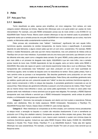 BIBLIA PARA AFINAÇÃO DE BATERIAS

3 Peles

3.1 Peles para Tons
3.1.1 Batedeira
       Tenho classificado as peles, apenas para simplificar, em cinco categorias. Com certeza, em cada
categoria existem diferenças de timbres. Algumas têm diferenças sutis e em geral podem ser usadas de modo
intercambiável. Por exemplo, uma pele REMO ambassador porosa soa de modo similar a uma EVANS G1 ou
AQUARIAN Satin Texture Porosa. Mesmo assim existem diferenças no tipo de material usado na porosidade. É
largamente aceito que a camada porosa de uma pele AQUARIAN tem mais durabilidade que as outras, mas tome
cuidado, os fabricantes estão constantemente mudando as linhas.
       Peles porosas são consideradas mais "cálidas", "melodiosas", significando isto sem aquele brilho,
harmônicos agudos, associados às versões transparentes, da mesma marca e especificação. A porosidade
depende de cada fabricante, e alguns criaram peles que tem um som único, característico. Por exemplo, REMO
oferece o modelo Renaissance, pele esta que tem menos ressonância, mas com presencia de médios onde as
FiberSkyn tem um som mais melodioso. A porosidade varia de uma marca para outra tanto, que oferecem um som
tão diferente entre elas, assim como o desgaste desta camada. Em geral, REMO, produz peles porosas com um
som mais cálido e um processo de desgaste mais rápido. AQUARIAN é que tem mais brilho, mas a camada
porosa haverá de durar mais. EVANS dependendo do tipo de pegada, seria um termo médio entre REMO e
AQUARIAN. Mas estas são regras em geral e você deveria experimentar todas elas e ouvir as diferenças. Peles
transparentes são consideradas mais "brilhantes", quer dizer, produzem um som com maior quantidade de
harmônicos agudos, tanto na batida da baqueta como na ressonância do tambor. Ebony (peles pretas), ficam a
meio caminho entre as porosas e as transparentes. São descritas geralmente como produzindo um som mais
"gordo", "dark", que as suas congêneres de iguais especificações. Peles Ebony são escolhidas geralmente tanto
por estética, quanto pelo seu som, possuindo aquele som "cálido" na área dos overtones (harmônicos agudos), e
assim mesmo conservando o brilho no ataque das baquetas. A porosidade geralmente é associada ao uso de
vassourinhas. Peles leitosas são geralmente brilhantes e possuem uma forte presencia de médios. Peles "foscas"
são ao mesmo tempo mais brilhantes e secas, que outras peles pigmentadas. Em todos os casos peles mais
grossas serão mais melodiosas e menos sensíveis que as iguais mais delgadas. Por exemplo, a REMO Diplomat
transparente será mais brilhante e sensível que a REMO Ambassador transparente, sendo ambas de película
simples, e a Ambassador mais grossa que a Diplomat.
       Categoria 1 - Sensíveis, boa sensação na baqueta, som aberto com bom sustain e ressonância. Película
simples, sem abafadores, filme de media espessura: REMO Ambassador, Renaissance e FiberSkyn FA,
AQUARIAN Porosa Satin Texture, Classic Clear e EVANS G1, para nomear algumas.
       Categoria 2 - Mais melodiosas se comparadas as de filme simples, com overtones menos prevalecentes
no ataque inicial, a sensação na baqueta e o sustain são reduzidos drasticamente. O som e semelhante ao
produzido com O Ring (Aro abafador externo). Compreende as peles de filme simples mais grosso, filme duplo
com abafador, isto pode ajudar a arredondar o som, mesmo assim mantendo o sustain com mínimas doses de
overtones (harmônicos agudos). Incluem-se aqui peles REMO Emperor (filme duplo), EVANS G2, AQUARIAN
Response e Double Thin, Power Stroke, FiberSkyn F1 e as AQUARIAN Studio-X. Todas elas têm ligeiras
diferenças nas suas características. Por exemplo, a Aquarian Double Thin será um pouco mais sensível que as
Response series.

                                                                                                           10
 