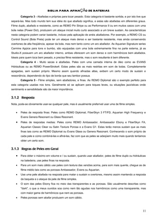 BIBLIA PARA AFINAÇÃO DE BATERIAS
       Categoria 3 - Abafadas e próprias para tocar pesado. Esta categoria é bastante sortida, e por isto tive que
separá-las. Mas todo mundo tem sua idéia do que abafado significa, e estas são abafadas em diferentes graus.
Filme duplo, abafado e resistente, como as REMO Pin Stripe ou as Performance II ou em muitos casos com uma
bola nelas (Power Dot), produzem um ataque inicial muito curto associado a um breve sustain. As características
nesta categoria podem variar bastante, incluso pela aplicação de anéis abafadores. Por exemplo, a REMO CS ou
Control Sound (Bola Preta) pode ter um ataque mais denso e ser bastante resistente, mas ainda conservando
overtones de alta freqüência, apesar da bola, mas nem tanto como um aro abafador. As Aquarian Signature series
Carmine Appice para tons e bumbo, são equipadas com uma bola extremamente fina na parte externa, já as
Studio-X possuem um aro abafador interno, ambas oferecem um som denso e com harmônicos bem abafados.
Ideais para quem toca bem pesado, e precisa filme resistente, mas o som resultante é bem diferente.
       Categoria 4 - Muito secas e abafadas. Peles com uma camada interna de óleo como as EVANS
Hidráulicas ou as REMO PowerStroke4. Estas peles são as mais restritas em som de todas. Completamente
apagadas, sem sustain próprio. Mesmo assim quando afinadas altas, exibem um certo modo de sustain e
ressonância, dependendo do tipo de borda que seu tambor possua.
       Categoria 5 - Filme simples, sem abafadores, e finas. As REMO Diplomat são o exemplo perfeito para
esta categoria usadas nos tons. Geralmente só se aplicam para toques leves, ou situações jazzísticas onde
sentimento e sensibilidade são da maior importância.


3.1.2 Resposta
Nota, pode-se obviamente usar-se qualquer pele, mas é usualmente preferível usar uma de filme simples.


   •   Peles de resposta finas: Peles como REMO Diplomat, FiberSkyn 3 FT/FD, Aquarian High Frequency e
       Evans Genera Resonant ou Glass Resonant.
   •   Peles de respostas medias: Peles como REMO Ambassador, Ambassador Ebony e FiberSkyn FA,
       Aquarian Classic Clear ou Satin Texture Porosa e a Evans G1. Estas terão menos sustain que as mais
       finas tais como as REMO Diplomat ou Evans Glass ou Genera Resonant. Conhecendo o som próprio de
       cada pele e como combiná-las e afiná-las, faz com que as peles se adeqüem muito mais quando tentamos
       obter um certo som.


3.1.3 Regras de Peles em Geral
   •   Para obter o máximo em volume e / ou sustain, quando usar abafador, peles de filme duplo ou hidráulicas
       na batedeira, use peles finas na resposta.
   •   Para um som mais cálido use peles com textura das versões acima, para som mais quente, chegue as de
       filme médio tais como as porosas Ambassador, Evans ou Aquarian.
   •   Use uma pele abafada na resposta para matar o sustain e overtones, mesmo assim mantendo a resposta
       da baqueta e o ataque da pele de filme simples.
   •   O som das peles Ebony fica no meio das transparentes e as porosas. São usualmente descritas como
       "dark", o que a meus ouvidos soa como nem tão agudas nos harmônicos como uma transparente, mas
       com maior gama de harmônicos que nem as porosas.
   •   Peles porosas sem abafar produzem um som cálido.




                                                                                                               11
 