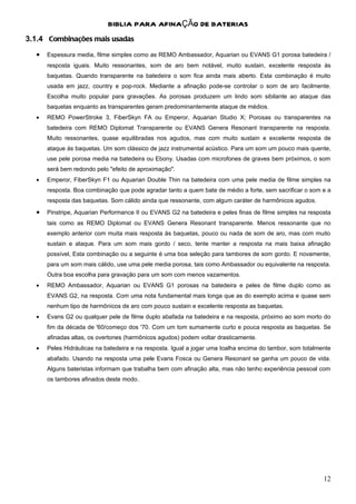 BIBLIA PARA AFINAÇÃO DE BATERIAS
3.1.4 Combinações mais usadas
  •   Espessura media, filme simples como as REMO Ambassador, Aquarian ou EVANS G1 porosa batedeira /
      resposta iguais. Muito ressonantes, som de aro bem notável, muito sustain, excelente resposta às
      baquetas. Quando transparente na batedeira o som fica ainda mais aberto. Esta combinação é muito
      usada em jazz, country e pop-rock. Mediante a afinação pode-se controlar o som de aro facilmente.
      Escolha muito popular para gravações. As porosas produzem um lindo som sibilante ao ataque das
      baquetas enquanto as transparentes geram predominantemente ataque de médios.
  •   REMO PowerStroke 3, FiberSkyn FA ou Emperor, Aquarian Studio X; Porosas ou transparentes na
      batedeira com REMO Diplomat Transparente ou EVANS Genera Resonant transparente na resposta.
      Muito ressonantes, quase equilibradas nos agudos, mas com muito sustain e excelente resposta de
      ataque às baquetas. Um som clássico de jazz instrumental acústico. Para um som um pouco mais quente,
      use pele porosa media na batedeira ou Ebony. Usadas com microfones de graves bem próximos, o som
      será bem redondo pelo "efeito de aproximação".
  •   Emperor, FiberSkyn F1 ou Aquarian Double Thin na batedeira com uma pele media de filme simples na
      resposta. Boa combinação que pode agradar tanto a quem bate de médio a forte, sem sacrificar o som e a
      resposta das baquetas. Som cálido ainda que ressonante, com algum caráter de harmônicos agudos.
  •   Pinstripe, Aquarian Performance II ou EVANS G2 na batedeira e peles finas de filme simples na resposta
      tais como as REMO Diplomat ou EVANS Genera Resonant transparente. Menos ressonante que no
      exemplo anterior com muita mais resposta às baquetas, pouco ou nada de som de aro, mas com muito
      sustain e ataque. Para um som mais gordo / seco, tente manter a resposta na mais baixa afinação
      possível, Esta combinação ou a seguinte é uma boa seleção para tambores de som gordo. E novamente,
      para um som mais cálido, use uma pele media porosa, tais como Ambassador ou equivalente na resposta.
      Outra boa escolha para gravação para um som com menos vazamentos.
  •   REMO Ambassador, Aquarian ou EVANS G1 porosas na batedeira e peles de filme duplo como as
      EVANS G2, na resposta. Com uma nota fundamental mais longa que as do exemplo acima e quase sem
      nenhum tipo de harmônicos de aro com pouco sustain e excelente resposta as baquetas.
  •   Evans G2 ou qualquer pele de filme duplo abafada na batedeira e na resposta, próximo ao som morto do
      fim da década de '60/começo dos '70. Com um tom sumamente curto e pouca resposta as baquetas. Se
      afinadas altas, os overtones (harmônicos agudos) podem voltar drasticamente.
  •   Peles Hidráulicas na batedeira e na resposta. Igual a jogar uma toalha encima do tambor, som totalmente
      abafado. Usando na resposta uma pele Evans Fosca ou Genera Resonant se ganha um pouco de vida.
      Alguns bateristas informam que trabalha bem com afinação alta, mas não tenho experiência pessoal com
      os tambores afinados deste modo.




                                                                                                          12
 